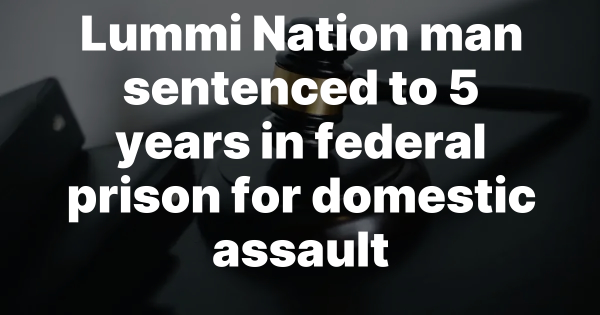 Lummi Nation Man Sentenced to 5 Years in Federal Prison for Brutal Domestic Assault